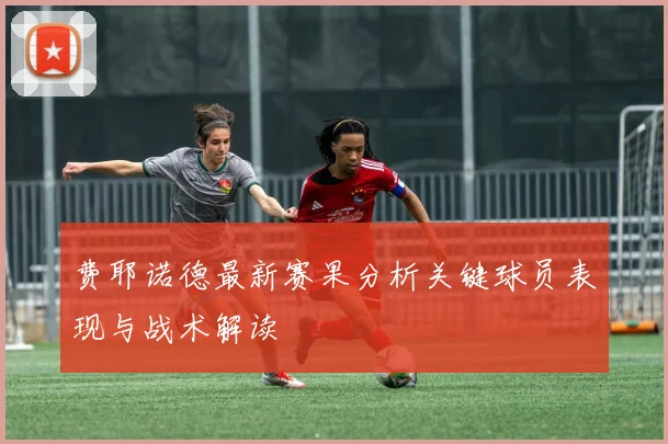 费耶诺德最新赛果分析关键球员表现与战术解读