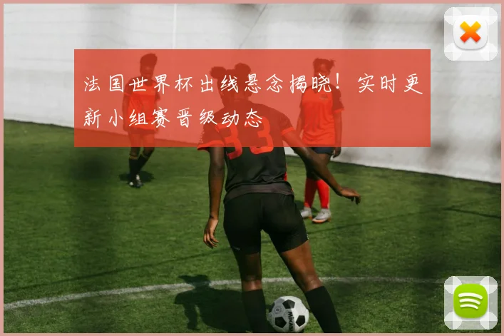 法国世界杯出线悬念揭晓！实时更新小组赛晋级动态
