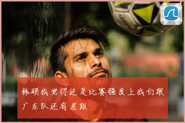 韩硕我觉得还是比赛强度上我们跟广东队还有差距